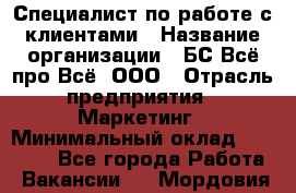 Специалист по работе с клиентами › Название организации ­ БС Всё про Всё, ООО › Отрасль предприятия ­ Маркетинг › Минимальный оклад ­ 30 000 - Все города Работа » Вакансии   . Мордовия респ.